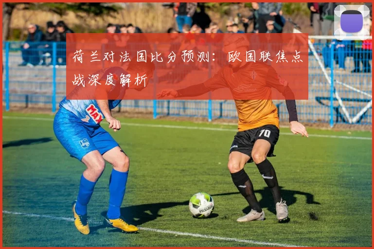 荷兰对法国比分预测:欧国联焦点战深度解析