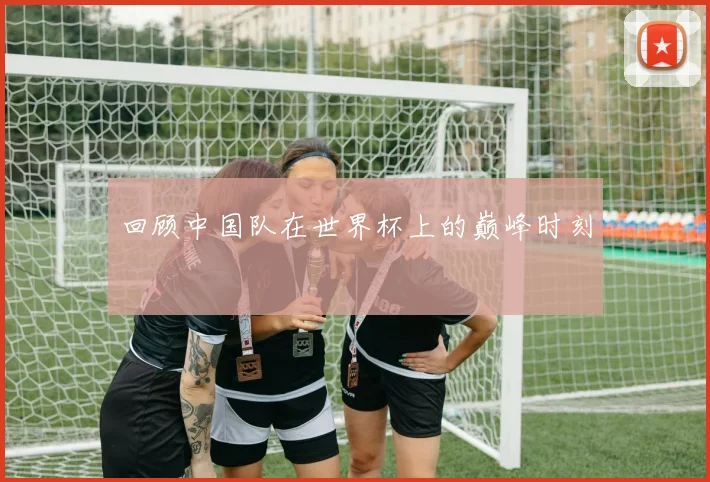 回顾中国队在世界杯上的巅峰时刻