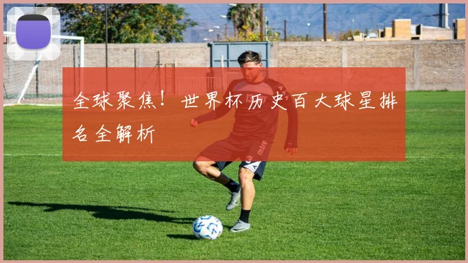 全球聚焦!世界杯历史百大球星排名全解析