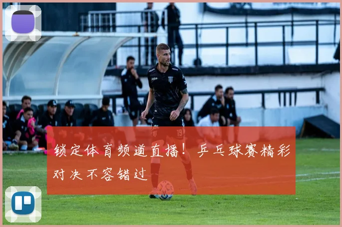 锁定体育频道直播！乒乓球赛精彩对决不容错过