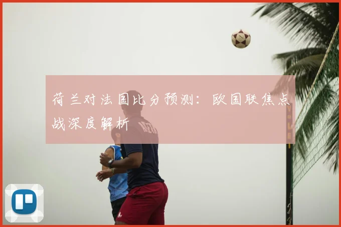 荷兰对法国比分预测：欧国联焦点战深度解析